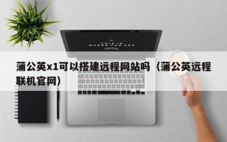 宿州蒲公英x1可以搭建远程网站吗（蒲公英远程联机官网）